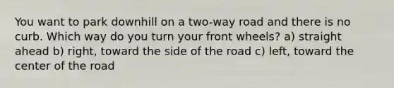 You want to park downhill on a two-way road and there is no curb. Which way do you turn your front wheels? a) straight ahead b) right, toward the side of the road c) left, toward the center of the road