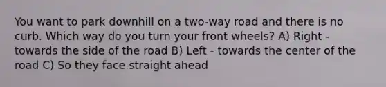 You want to park downhill on a two-way road and there is no curb. Which way do you turn your front wheels? A) Right - towards the side of the road B) Left - towards the center of the road C) So they face straight ahead