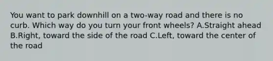 You want to park downhill on a two-way road and there is no curb. Which way do you turn your front wheels? A.Straight ahead B.Right, toward the side of the road C.Left, toward the center of the road