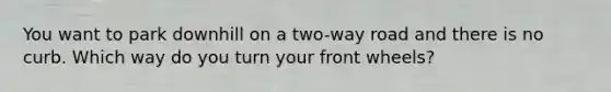 You want to park downhill on a two-way road and there is no curb. Which way do you turn your front wheels?