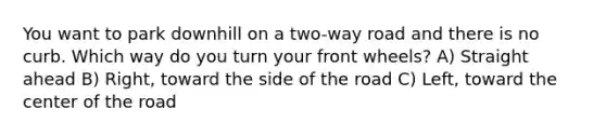 You want to park downhill on a two-way road and there is no curb. Which way do you turn your front wheels? A) Straight ahead B) Right, toward the side of the road C) Left, toward the center of the road