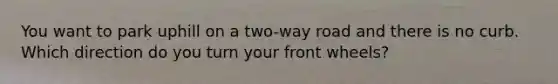 You want to park uphill on a two-way road and there is no curb. Which direction do you turn your front wheels?