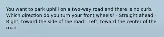 You want to park uphill on a two-way road and there is no curb. Which direction do you turn your front wheels? - Straight ahead - Right, toward the side of the road - Left, toward the center of the road