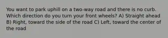 You want to park uphill on a two-way road and there is no curb. Which direction do you turn your front wheels? A) Straight ahead B) Right, toward the side of the road C) Left, toward the center of the road