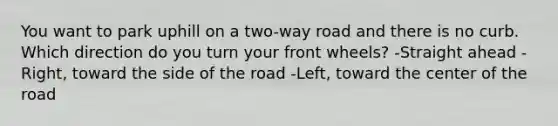 You want to park uphill on a two-way road and there is no curb. Which direction do you turn your front wheels? -Straight ahead -Right, toward the side of the road -Left, toward the center of the road