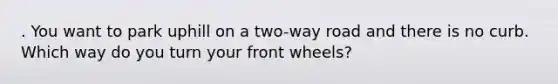 . You want to park uphill on a two-way road and there is no curb. Which way do you turn your front wheels?