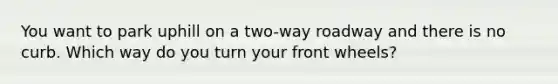 You want to park uphill on a two-way roadway and there is no curb. Which way do you turn your front wheels?