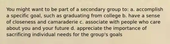 You might want to be part of a secondary group to: a. accomplish a specific goal, such as graduating from college b. have a sense of closeness and camaraderie c. associate with people who care about you and your future d. appreciate the importance of sacrificing individual needs for the group's goals