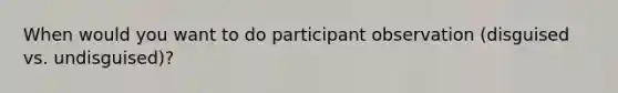 When would you want to do participant observation (disguised vs. undisguised)?