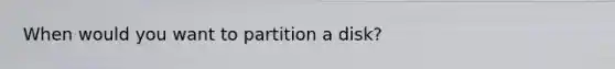 When would you want to partition a disk?