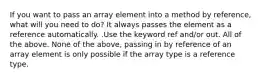 If you want to pass an array element into a method by reference, what will you need to do? It always passes the element as a reference automatically. .Use the keyword ref and/or out. All of the above. None of the above, passing in by reference of an array element is only possible if the array type is a reference type.