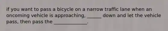 if you want to pass a bicycle on a narrow traffic lane when an oncoming vehicle is approaching, ______ down and let the vehicle pass, then pass the ______________.