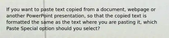 If you want to paste text copied from a document, webpage or another PowerPoint presentation, so that the copied text is formatted the same as the text where you are pasting it, which Paste Special option should you select?