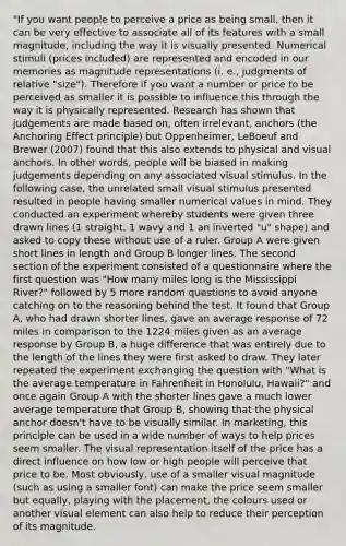 "If you want people to perceive a price as being small, then it can be very effective to associate all of its features with a small magnitude, including the way it is visually presented. Numerical stimuli (prices included) are represented and encoded in our memories as magnitude representations (i. e., judgments of relative "size"). Therefore if you want a number or price to be perceived as smaller it is possible to influence this through the way it is physically represented. Research has shown that judgements are made based on, often irrelevant, anchors (the Anchoring Effect principle) but Oppenheimer, LeBoeuf and Brewer (2007) found that this also extends to physical and visual anchors. In other words, people will be biased in making judgements depending on any associated visual stimulus. In the following case, the unrelated small visual stimulus presented resulted in people having smaller numerical values in mind. They conducted an experiment whereby students were given three drawn lines (1 straight, 1 wavy and 1 an inverted "u" shape) and asked to copy these without use of a ruler. Group A were given short lines in length and Group B longer lines. The second section of the experiment consisted of a questionnaire where the first question was "How many miles long is the Mississippi River?" followed by 5 more random questions to avoid anyone catching on to the reasoning behind the test. It found that Group A, who had drawn shorter lines, gave an average response of 72 miles in comparison to the 1224 miles given as an average response by Group B, a huge difference that was entirely due to the length of the lines they were first asked to draw. They later repeated the experiment exchanging the question with "What is the average temperature in Fahrenheit in Honolulu, Hawaii?" and once again Group A with the shorter lines gave a much lower average temperature that Group B, showing that the physical anchor doesn't have to be visually similar. In marketing, this principle can be used in a wide number of ways to help prices seem smaller. The visual representation itself of the price has a direct influence on how low or high people will perceive that price to be. Most obviously, use of a smaller visual magnitude (such as using a smaller font) can make the price seem smaller but equally, playing with the placement, the colours used or another visual element can also help to reduce their perception of its magnitude.