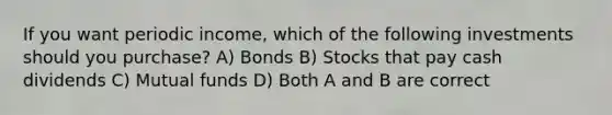 If you want periodic income, which of the following investments should you purchase? A) Bonds B) Stocks that pay cash dividends C) Mutual funds D) Both A and B are correct