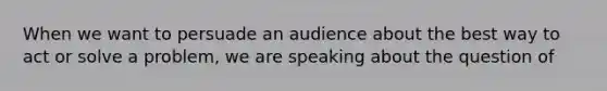 When we want to persuade an audience about the best way to act or solve a problem, we are speaking about the question of