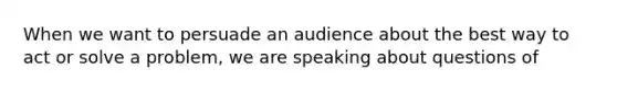 When we want to persuade an audience about the best way to act or solve a problem, we are speaking about questions of