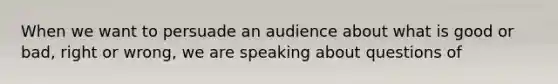 When we want to persuade an audience about what is good or bad, right or wrong, we are speaking about questions of