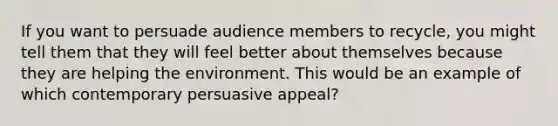 If you want to persuade audience members to recycle, you might tell them that they will feel better about themselves because they are helping the environment. This would be an example of which contemporary persuasive appeal?