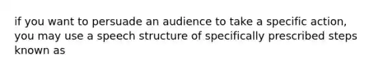 if you want to persuade an audience to take a specific action, you may use a speech structure of specifically prescribed steps known as