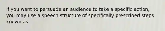 If you want to persuade an audience to take a specific action, you may use a speech structure of specifically prescribed steps known as