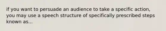 if you want to persuade an audience to take a specific action, you may use a speech structure of specifically prescribed steps known as...