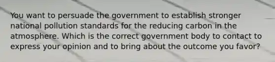 You want to persuade the government to establish stronger national pollution standards for the reducing carbon in the atmosphere. Which is the correct government body to contact to express your opinion and to bring about the outcome you favor?