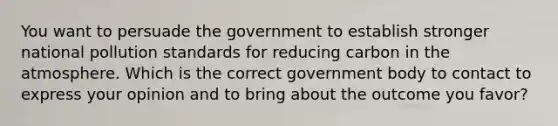 You want to persuade the government to establish stronger national pollution standards for reducing carbon in the atmosphere. Which is the correct government body to contact to express your opinion and to bring about the outcome you favor?