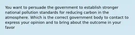 You want to persuade the government to establish stronger national pollution standards for reducing carbon in the atmosphere. Which is the correct government body to contact to express your opinion and to bring about the outcome in your favor