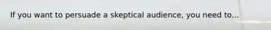 If you want to persuade a skeptical audience, you need to...