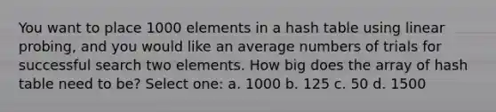 You want to place 1000 elements in a hash table using linear probing, and you would like an average numbers of trials for successful search two elements. How big does the array of hash table need to be? Select one: a. 1000 b. 125 c. 50 d. 1500