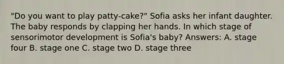 "Do you want to play patty-cake?" Sofia asks her infant daughter. The baby responds by clapping her hands. In which stage of sensorimotor development is Sofia's baby? Answers: A. stage four B. stage one C. stage two D. stage three