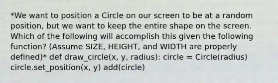 *We want to position a Circle on our screen to be at a random position, but we want to keep the entire shape on the screen. Which of the following will accomplish this given the following function? (Assume SIZE, HEIGHT, and WIDTH are properly defined)* def draw_circle(x, y, radius): circle = Circle(radius) circle.set_position(x, y) add(circle)