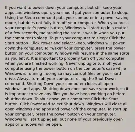 If you want to power down your computer, but still keep your apps and windows open, you should put your computer to sleep. Using the Sleep command puts your computer in a power saving mode, but does not fully turn off your computer. When you press your computer's power button, Windows will start up in a matter of a few seconds, maintaining the state it was in when you put the computer to sleep. To put your computer to sleep: Click the Start button. Click Power and select Sleep. Windows will power down the computer. To "wake" your computer, press the power button on your computer. Windows will resume in the same state as you left it. It is important to properly turn off your computer when you are finished working. Never unplug or turn off your computer using the power button on the computer's case while Windows is running—doing so may corrupt files on your hard drive. Always turn off your computer using the Shut Down command. Shutting Down your computer closes all open windows and apps. Shutting down does not save your work, so it is important to save any files you have been working on before shutting down. To shut down your computer: Click the Start button. Click Power and select Shut down. Windows will close all open windows and apps and power off the computer. To start up your computer, press the power button on your computer. Windows will start up again, but none of your previously open apps or windows will be open.