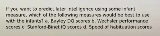 If you want to predict later intelligence using some infant measure, which of the following measures would be best to use with the infants? a. Bayley DQ scores b. Wechsler performance scores c. Stanford-Binet IQ scores d. Speed of habituation scores