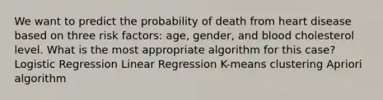 We want to predict the probability of death from heart disease based on three risk factors: age, gender, and blood cholesterol level. What is the most appropriate algorithm for this case? Logistic Regression Linear Regression K-means clustering Apriori algorithm