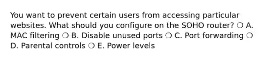 You want to prevent certain users from accessing particular websites. What should you configure on the SOHO router? ❍ A. MAC filtering ❍ B. Disable unused ports ❍ C. Port forwarding ❍ D. Parental controls ❍ E. Power levels