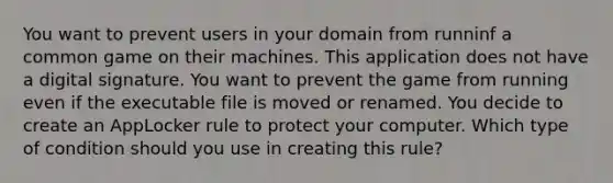 You want to prevent users in your domain from runninf a common game on their machines. This application does not have a digital signature. You want to prevent the game from running even if the executable file is moved or renamed. You decide to create an AppLocker rule to protect your computer. Which type of condition should you use in creating this rule?