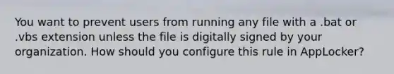 You want to prevent users from running any file with a .bat or .vbs extension unless the file is digitally signed by your organization. How should you configure this rule in AppLocker?