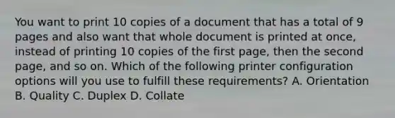 You want to print 10 copies of a document that has a total of 9 pages and also want that whole document is printed at once, instead of printing 10 copies of the first page, then the second page, and so on. Which of the following printer configuration options will you use to fulfill these requirements? A. Orientation B. Quality C. Duplex D. Collate