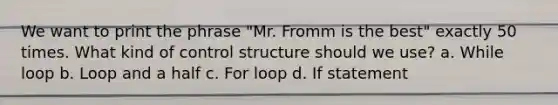 We want to print the phrase "Mr. Fromm is the best" exactly 50 times. What kind of control structure should we use? a. While loop b. Loop and a half c. For loop d. If statement