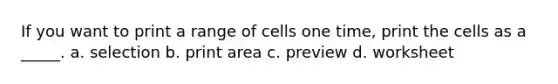 If you want to print a range of cells one time, print the cells as a _____. a. selection b. print area c. preview d. worksheet