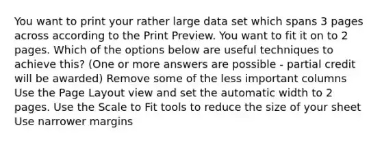 You want to print your rather large data set which spans 3 pages across according to the Print Preview. You want to fit it on to 2 pages. Which of the options below are useful techniques to achieve this? (One or more answers are possible - partial credit will be awarded) Remove some of the less important columns Use the Page Layout view and set the automatic width to 2 pages. Use the Scale to Fit tools to reduce the size of your sheet Use narrower margins