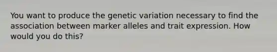 You want to produce the genetic variation necessary to find the association between marker alleles and trait expression. How would you do this?