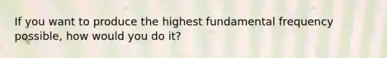 If you want to produce the highest fundamental frequency possible, how would you do it?