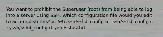 You want to prohibit the Superuser (root) from being able to log into a server using SSH. Which configuration file would you edit to accomplish this? a. /etc/ssh/sshd_config b. .ssh/sshd_config c. ~/ssh/sshd_config d. /etc/ssh/sshd