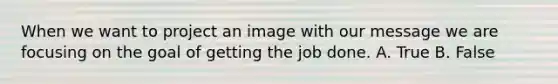 When we want to project an image with our message we are focusing on the goal of getting the job done. A. True B. False