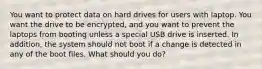 You want to protect data on hard drives for users with laptop. You want the drive to be encrypted, and you want to prevent the laptops from booting unless a special USB drive is inserted. In addition, the system should not boot if a change is detected in any of the boot files. What should you do?