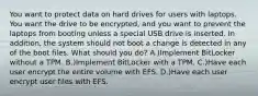 You want to protect data on hard drives for users with laptops. You want the drive to be encrypted, and you want to prevent the laptops from booting unless a special USB drive is inserted. In addition, the system should not boot a change is detected in any of the boot files. What should you do? A.)Implement BitLocker without a TPM. B.)Implement BitLocker with a TPM. C.)Have each user encrypt the entire volume with EFS. D.)Have each user encrypt user files with EFS.