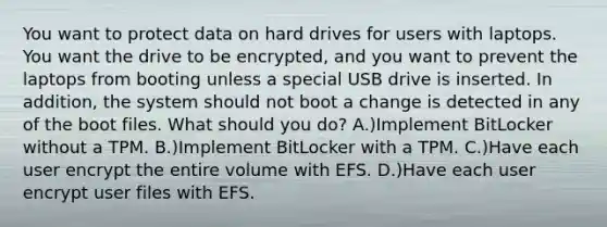 You want to protect data on hard drives for users with laptops. You want the drive to be encrypted, and you want to prevent the laptops from booting unless a special USB drive is inserted. In addition, the system should not boot a change is detected in any of the boot files. What should you do? A.)Implement BitLocker without a TPM. B.)Implement BitLocker with a TPM. C.)Have each user encrypt the entire volume with EFS. D.)Have each user encrypt user files with EFS.